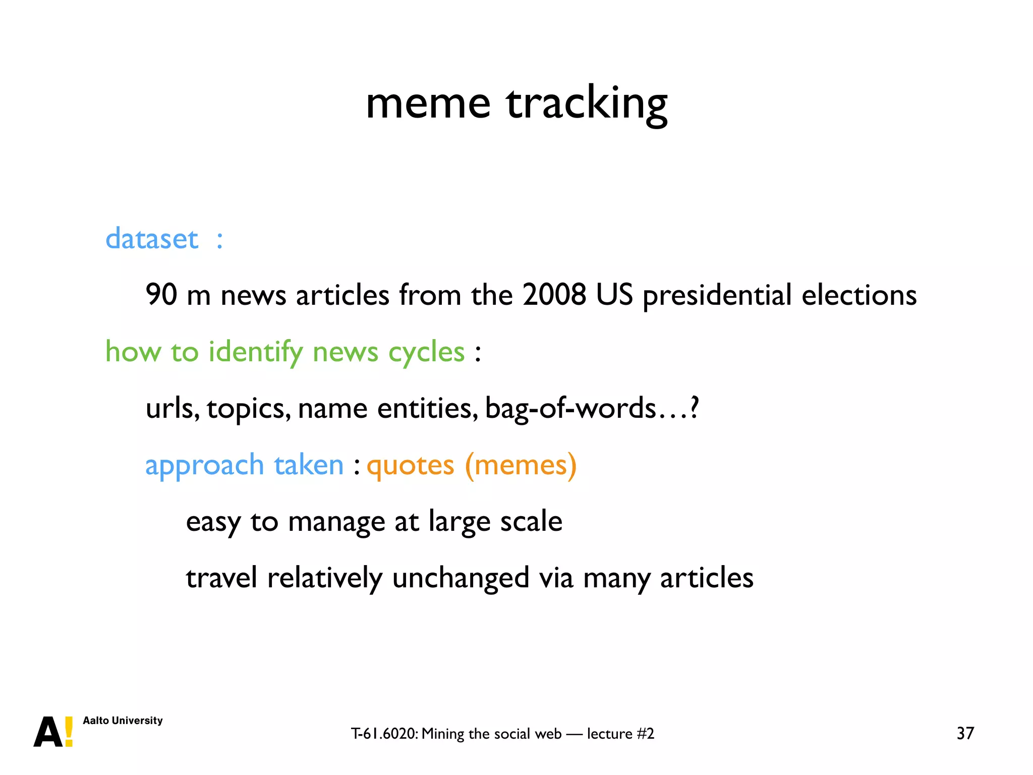 T-61.6020: Mining the social web — lecture #2
meme tracking
37
dataset :
90 m news articles from the 2008 US presidential elections
how to identify news cycles :
urls, topics, name entities, bag-of-words…?
approach taken : quotes (memes)
easy to manage at large scale
travel relatively unchanged via many articles
 