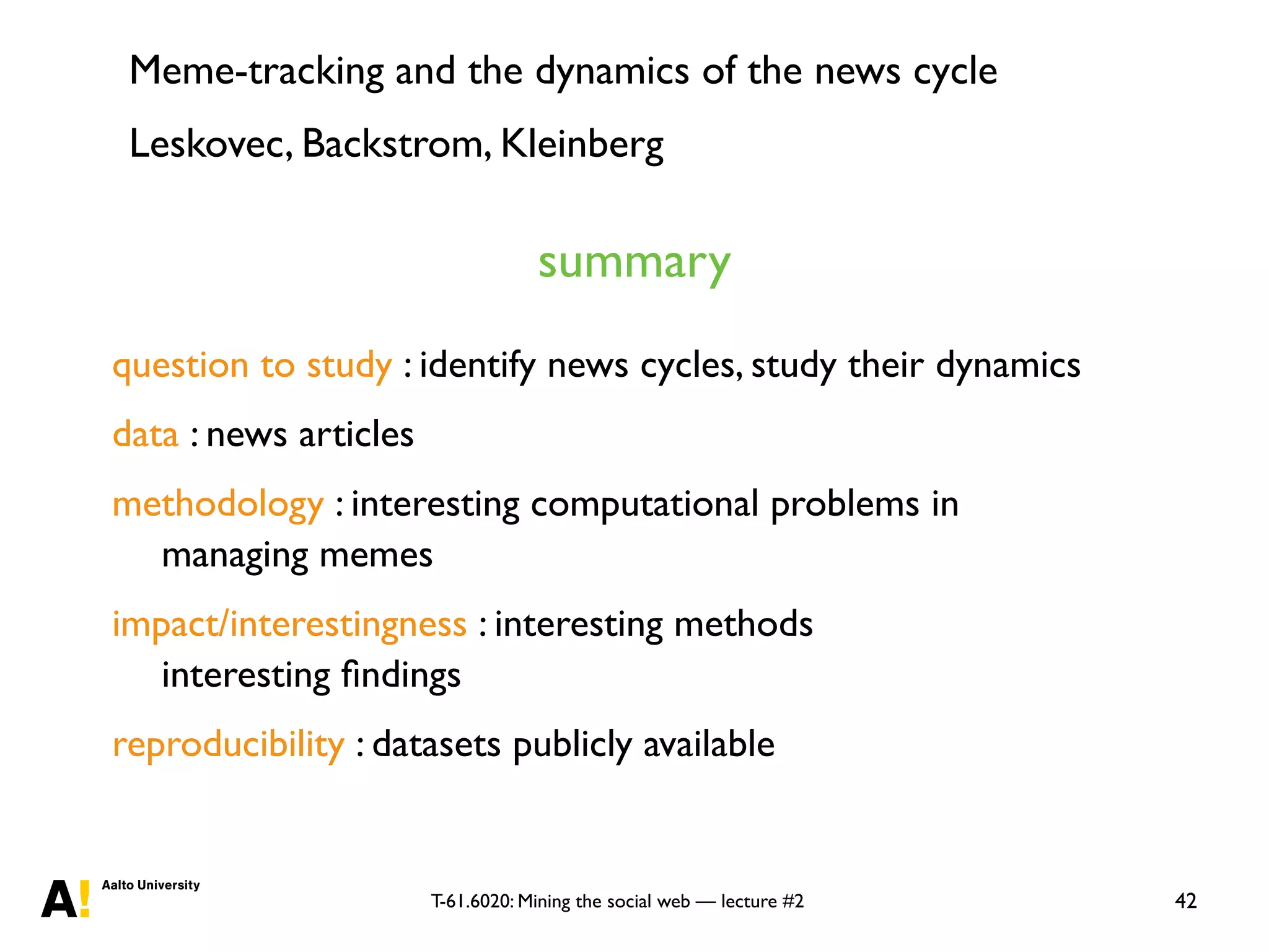 T-61.6020: Mining the social web — lecture #2 42
question to study : identify news cycles, study their dynamics
data : news articles
methodology : interesting computational problems in
managing memes
impact/interestingness : interesting methods
interesting ﬁndings
reproducibility : datasets publicly available
summary
Meme-tracking and the dynamics of the news cycle
Leskovec, Backstrom, Kleinberg
 