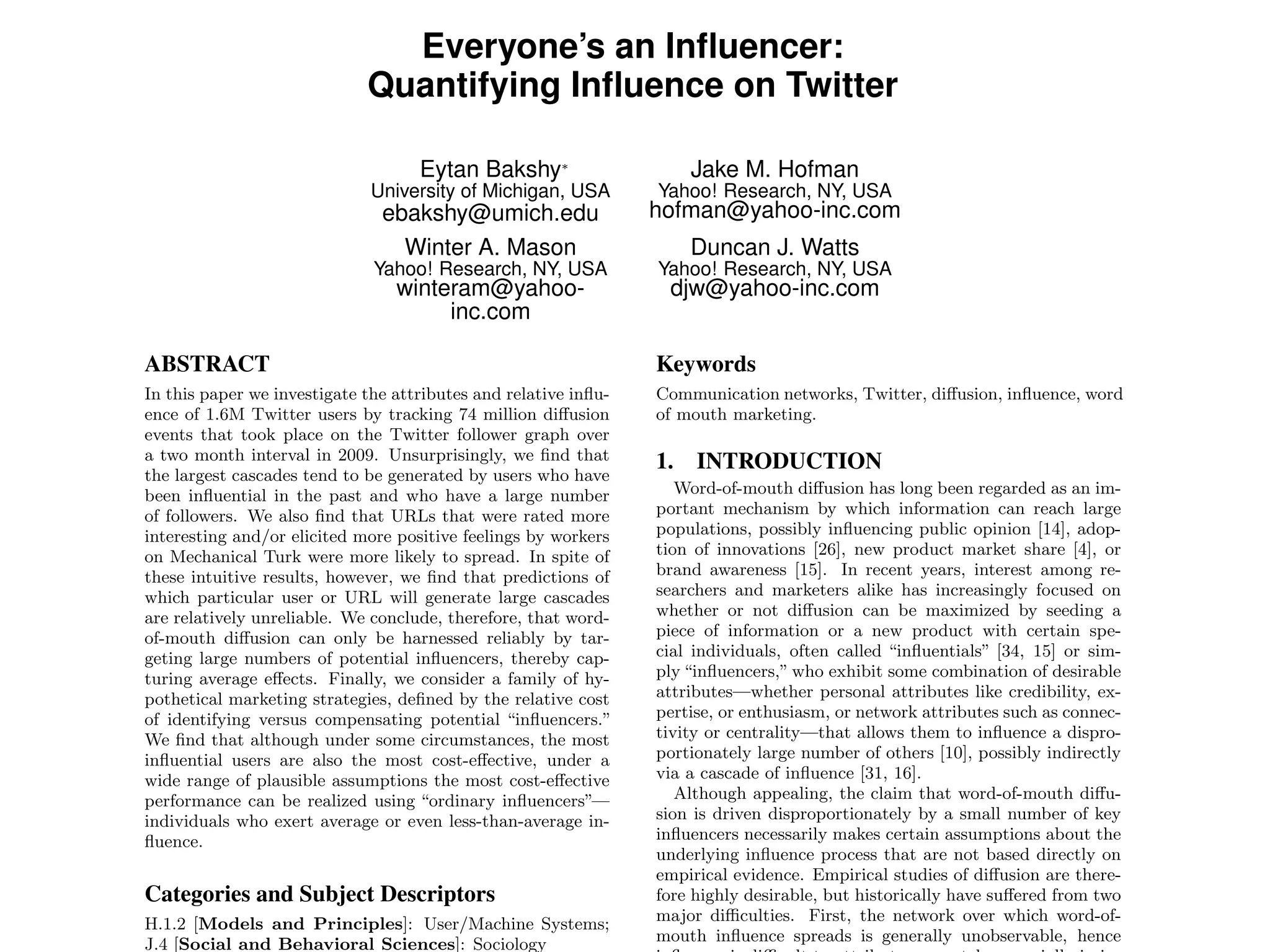Everyone’s an Inﬂuencer:
Quantifying Inﬂuence on Twitter
Eytan Bakshy∗
University of Michigan, USA
ebakshy@umich.edu
Jake M. Hofman
Yahoo! Research, NY, USA
hofman@yahoo-inc.com
Winter A. Mason
Yahoo! Research, NY, USA
winteram@yahoo-
inc.com
Duncan J. Watts
Yahoo! Research, NY, USA
djw@yahoo-inc.com
ABSTRACT
In this paper we investigate the attributes and relative inﬂu-
ence of 1.6M Twitter users by tracking 74 million diﬀusion
events that took place on the Twitter follower graph over
a two month interval in 2009. Unsurprisingly, we ﬁnd that
the largest cascades tend to be generated by users who have
been inﬂuential in the past and who have a large number
of followers. We also ﬁnd that URLs that were rated more
interesting and/or elicited more positive feelings by workers
on Mechanical Turk were more likely to spread. In spite of
these intuitive results, however, we ﬁnd that predictions of
which particular user or URL will generate large cascades
are relatively unreliable. We conclude, therefore, that word-
of-mouth diﬀusion can only be harnessed reliably by tar-
geting large numbers of potential inﬂuencers, thereby cap-
turing average eﬀects. Finally, we consider a family of hy-
pothetical marketing strategies, deﬁned by the relative cost
of identifying versus compensating potential “inﬂuencers.”
We ﬁnd that although under some circumstances, the most
inﬂuential users are also the most cost-eﬀective, under a
wide range of plausible assumptions the most cost-eﬀective
performance can be realized using “ordinary inﬂuencers”—
individuals who exert average or even less-than-average in-
ﬂuence.
Categories and Subject Descriptors
H.1.2 [Models and Principles]: User/Machine Systems;
J.4 [Social and Behavioral Sciences]: Sociology
Keywords
Communication networks, Twitter, diﬀusion, inﬂuence, word
of mouth marketing.
1. INTRODUCTION
Word-of-mouth diﬀusion has long been regarded as an im-
portant mechanism by which information can reach large
populations, possibly inﬂuencing public opinion [14], adop-
tion of innovations [26], new product market share [4], or
brand awareness [15]. In recent years, interest among re-
searchers and marketers alike has increasingly focused on
whether or not diﬀusion can be maximized by seeding a
piece of information or a new product with certain spe-
cial individuals, often called “inﬂuentials” [34, 15] or sim-
ply “inﬂuencers,” who exhibit some combination of desirable
attributes—whether personal attributes like credibility, ex-
pertise, or enthusiasm, or network attributes such as connec-
tivity or centrality—that allows them to inﬂuence a dispro-
portionately large number of others [10], possibly indirectly
via a cascade of inﬂuence [31, 16].
Although appealing, the claim that word-of-mouth diﬀu-
sion is driven disproportionately by a small number of key
inﬂuencers necessarily makes certain assumptions about the
underlying inﬂuence process that are not based directly on
empirical evidence. Empirical studies of diﬀusion are there-
fore highly desirable, but historically have suﬀered from two
major diﬃculties. First, the network over which word-of-
mouth inﬂuence spreads is generally unobservable, hence
 