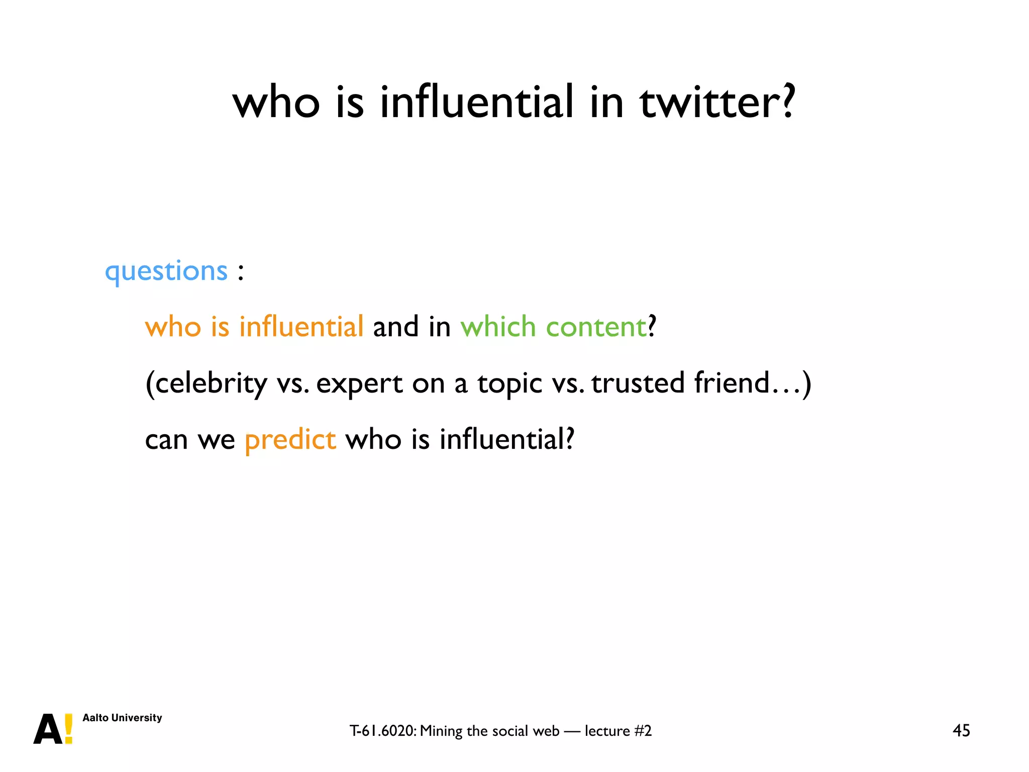 T-61.6020: Mining the social web — lecture #2
who is inﬂuential in twitter?
45
questions :
who is inﬂuential and in which content?
(celebrity vs. expert on a topic vs. trusted friend…)
can we predict who is inﬂuential?
 