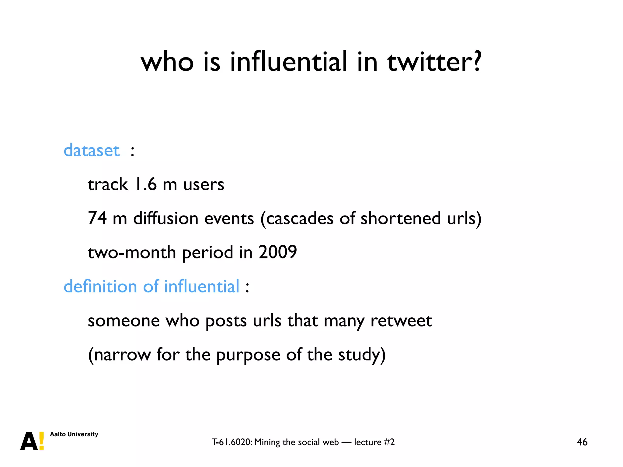 T-61.6020: Mining the social web — lecture #2
who is inﬂuential in twitter?
46
dataset :
track 1.6 m users
74 m diffusion events (cascades of shortened urls)
two-month period in 2009
deﬁnition of inﬂuential :
someone who posts urls that many retweet
(narrow for the purpose of the study)
 