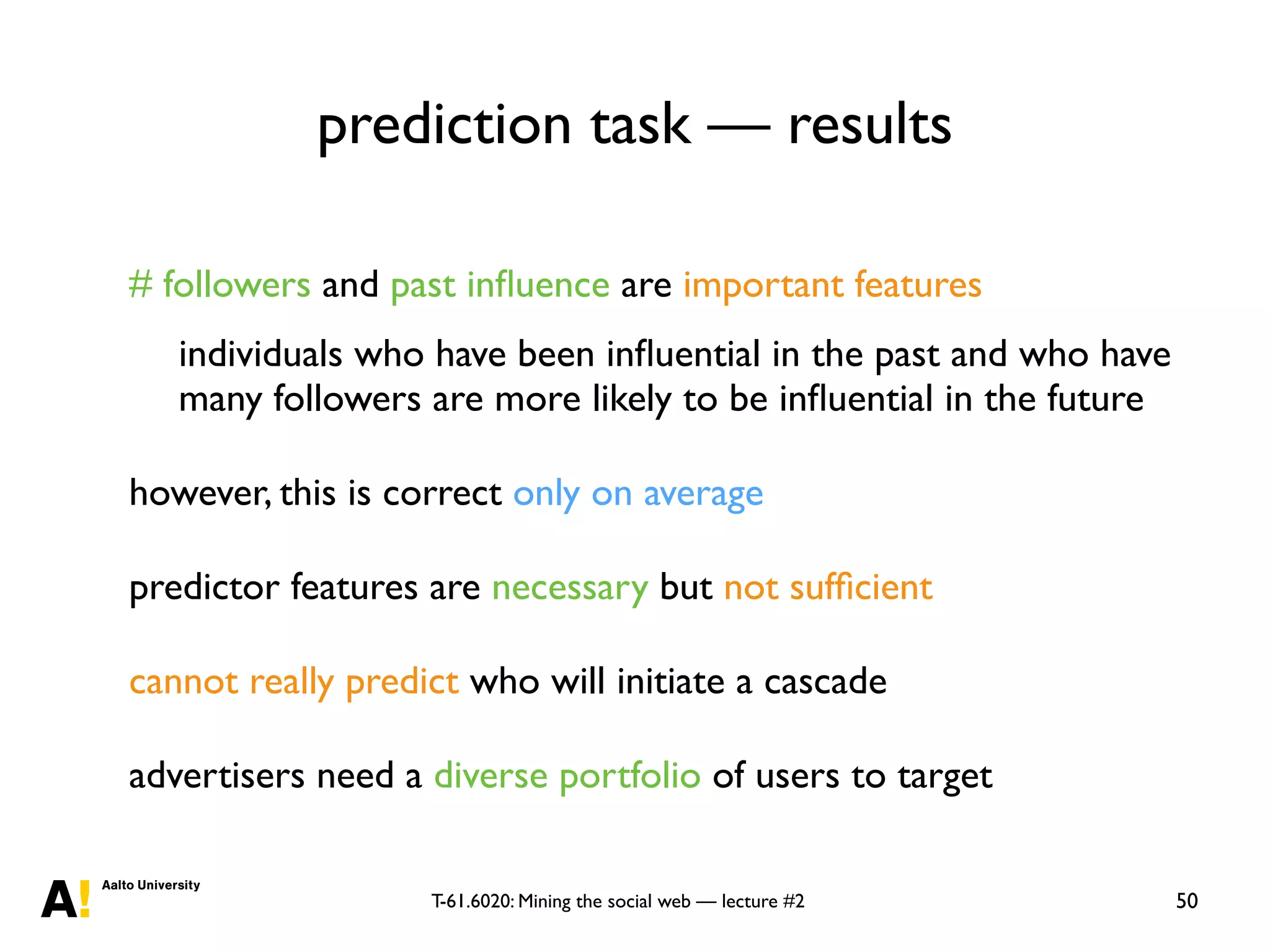 T-61.6020: Mining the social web — lecture #2
prediction task — results
50
# followers and past inﬂuence are important features
individuals who have been inﬂuential in the past and who have
many followers are more likely to be inﬂuential in the future
however, this is correct only on average
predictor features are necessary but not sufﬁcient
cannot really predict who will initiate a cascade
advertisers need a diverse portfolio of users to target
 