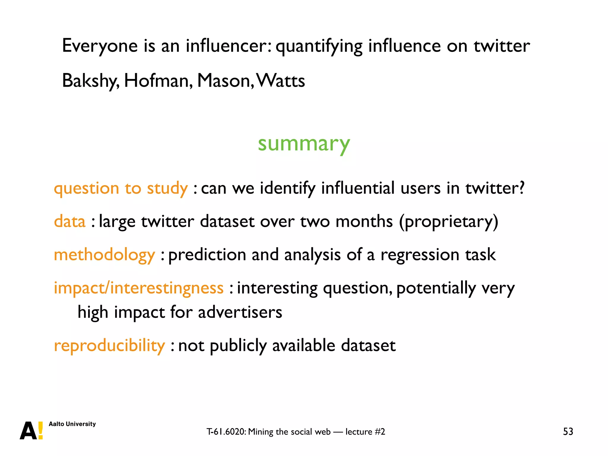 T-61.6020: Mining the social web — lecture #2 53
question to study : can we identify inﬂuential users in twitter?
data : large twitter dataset over two months (proprietary)
methodology : prediction and analysis of a regression task
impact/interestingness : interesting question, potentially very
high impact for advertisers
reproducibility : not publicly available dataset
summary
Everyone is an inﬂuencer: quantifying inﬂuence on twitter
Bakshy, Hofman, Mason,Watts
 