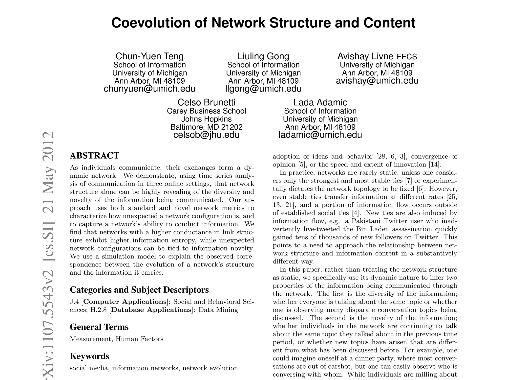 Coevolution of Network Structure and Content
Chun-Yuen Teng
School of Information
University of Michigan
Ann Arbor, MI 48109
chunyuen@umich.edu
Liuling Gong
School of Information
University of Michigan
Ann Arbor, MI 48109
llgong@umich.edu
Avishay Livne EECS
University of Michigan
Ann Arbor, MI 48109
avishay@umich.edu
Celso Brunetti
Carey Business School
Johns Hopkins
Baltimore, MD 21202
celsob@jhu.edu
Lada Adamic
School of Information
University of Michigan
Ann Arbor, MI 48109
ladamic@umich.edu
ABSTRACT
As individuals communicate, their exchanges form a dy-
namic network. We demonstrate, using time series analy-
sis of communication in three online settings, that network
structure alone can be highly revealing of the diversity and
novelty of the information being communicated. Our ap-
proach uses both standard and novel network metrics to
characterize how unexpected a network conﬁguration is, and
to capture a network’s ability to conduct information. We
ﬁnd that networks with a higher conductance in link struc-
ture exhibit higher information entropy, while unexpected
network conﬁgurations can be tied to information novelty.
We use a simulation model to explain the observed corre-
spondence between the evolution of a network’s structure
and the information it carries.
Categories and Subject Descriptors
J.4 [Computer Applications]: Social and Behavioral Sci-
ences; H.2.8 [Database Applications]: Data Mining
General Terms
Measurement, Human Factors
Keywords
social media, information networks, network evolution
adoption of ideas and behavior [28, 6, 3], convergence of
opinion [5], or the speed and extent of innovation [14].
In practice, networks are rarely static, unless one consid-
ers only the strongest and most stable ties [7] or experimen-
tally dictates the network topology to be ﬁxed [6]. However,
even stable ties transfer information at di↵erent rates [25,
13, 21], and a portion of information ﬂow occurs outside
of established social ties [4]. New ties are also induced by
information ﬂow, e.g. a Pakistani Twitter user who inad-
vertently live-tweeted the Bin Laden assassination quickly
gained tens of thousands of new followers on Twitter. This
points to a need to approach the relationship between net-
work structure and information content in a substantively
di↵erent way.
In this paper, rather than treating the network structure
as static, we speciﬁcally use its dynamic nature to infer two
properties of the information being communicated through
the network. The ﬁrst is the diversity of the information;
whether everyone is talking about the same topic or whether
one is observing many disparate conversation topics being
discussed. The second is the novelty of the information;
whether individuals in the network are continuing to talk
about the same topic they talked about in the previous time
period, or whether new topics have arisen that are di↵er-
ent from what has been discussed before. For example, one
could imagine oneself at a dinner party, where most conver-
sations are out of earshot, but one can easily observe who is
conversing with whom. While individuals are milling about
Xiv:1107.5543v2[cs.SI]21May2012
 