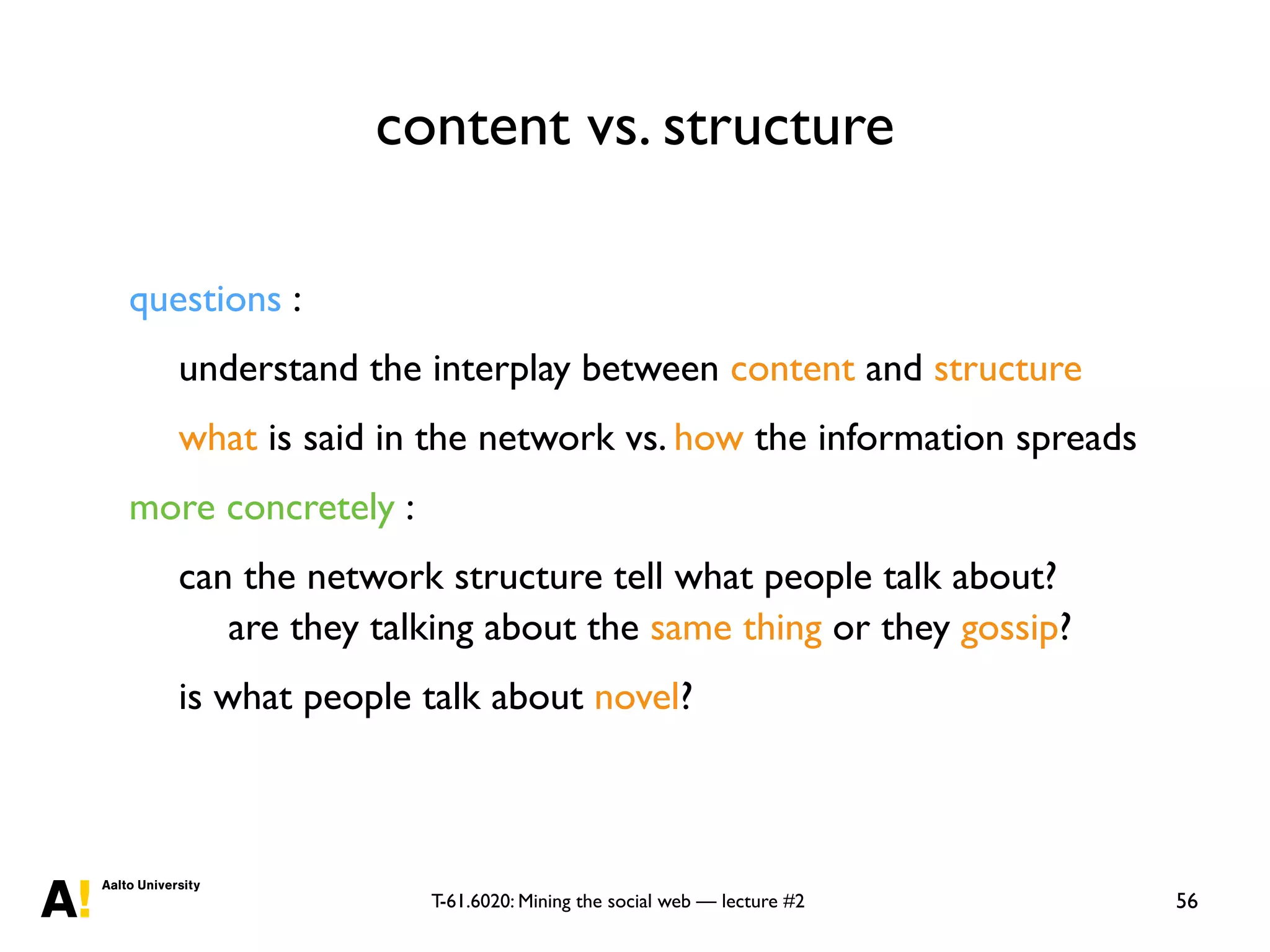T-61.6020: Mining the social web — lecture #2
content vs. structure
56
questions :
understand the interplay between content and structure
what is said in the network vs. how the information spreads
more concretely :
can the network structure tell what people talk about?
are they talking about the same thing or they gossip?
is what people talk about novel?
 
