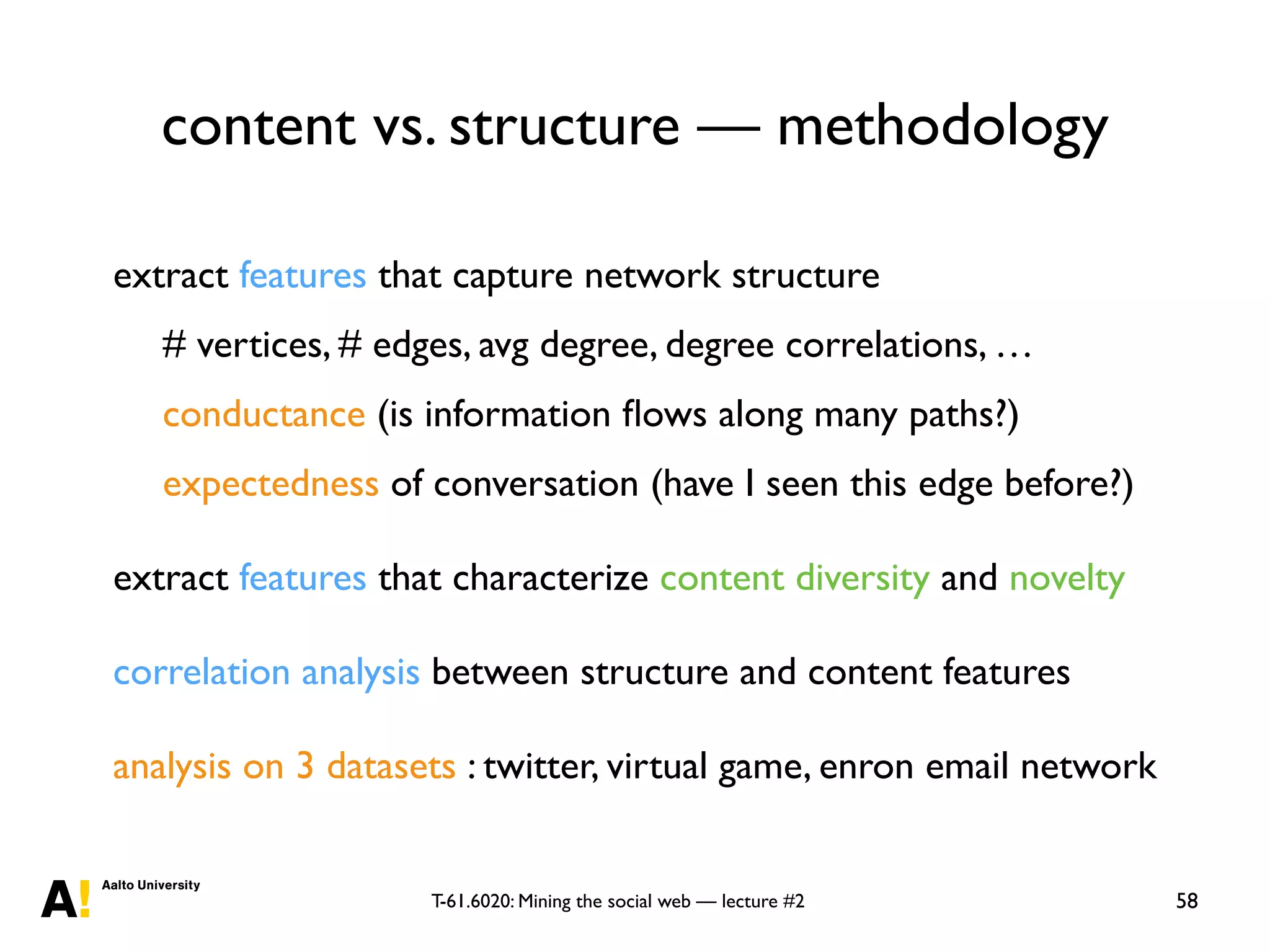 T-61.6020: Mining the social web — lecture #2
content vs. structure — methodology
58
extract features that capture network structure
# vertices, # edges, avg degree, degree correlations, …
conductance (is information ﬂows along many paths?)
expectedness of conversation (have I seen this edge before?)
extract features that characterize content diversity and novelty
correlation analysis between structure and content features
analysis on 3 datasets : twitter, virtual game, enron email network
 