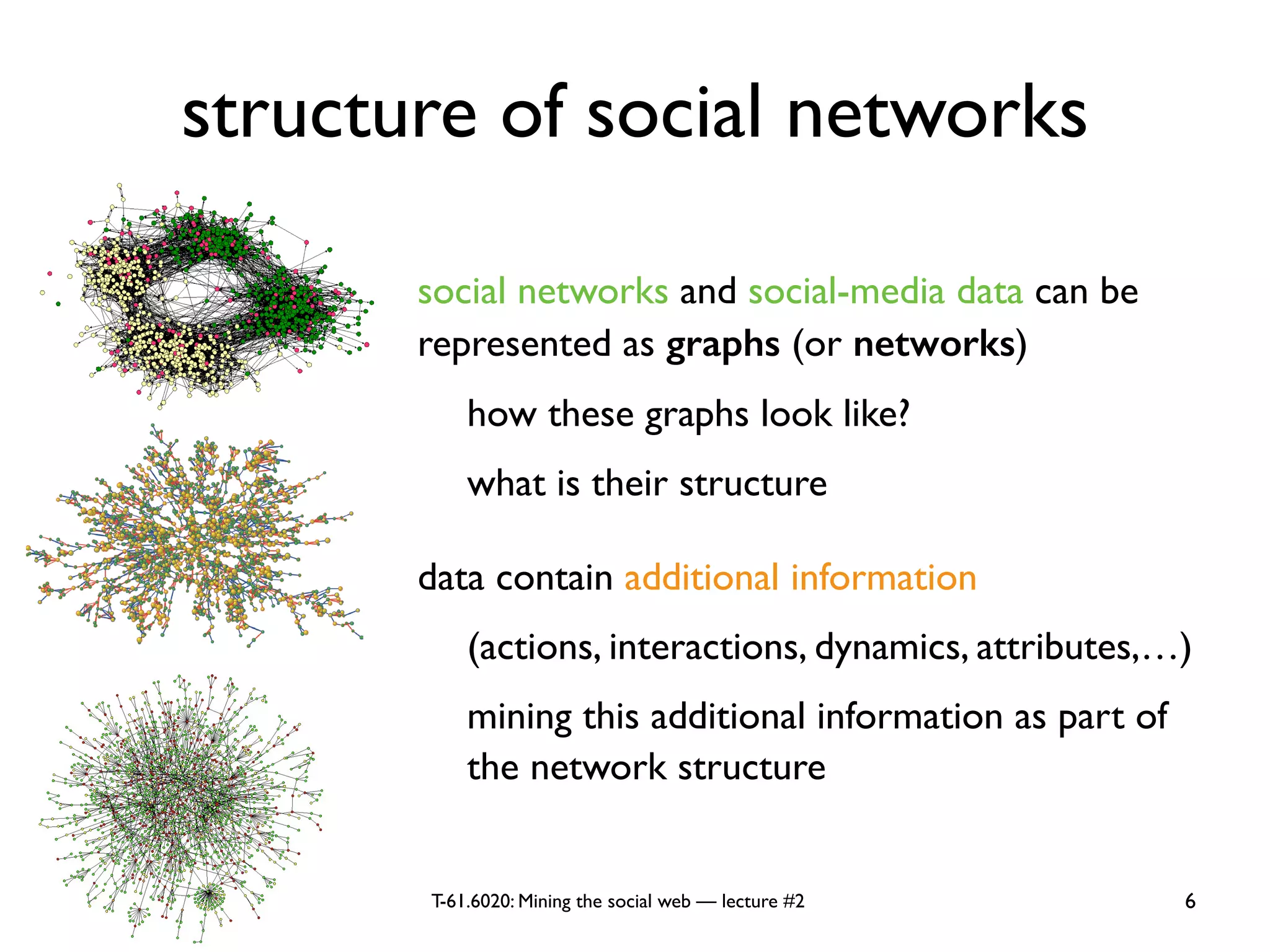 T-61.6020: Mining the social web — lecture #2
structure of social networks
social networks and social-media data can be
represented as graphs (or networks)
how these graphs look like?
what is their structure
data contain additional information
(actions, interactions, dynamics, attributes,…)
mining this additional information as part of
the network structure
6
 