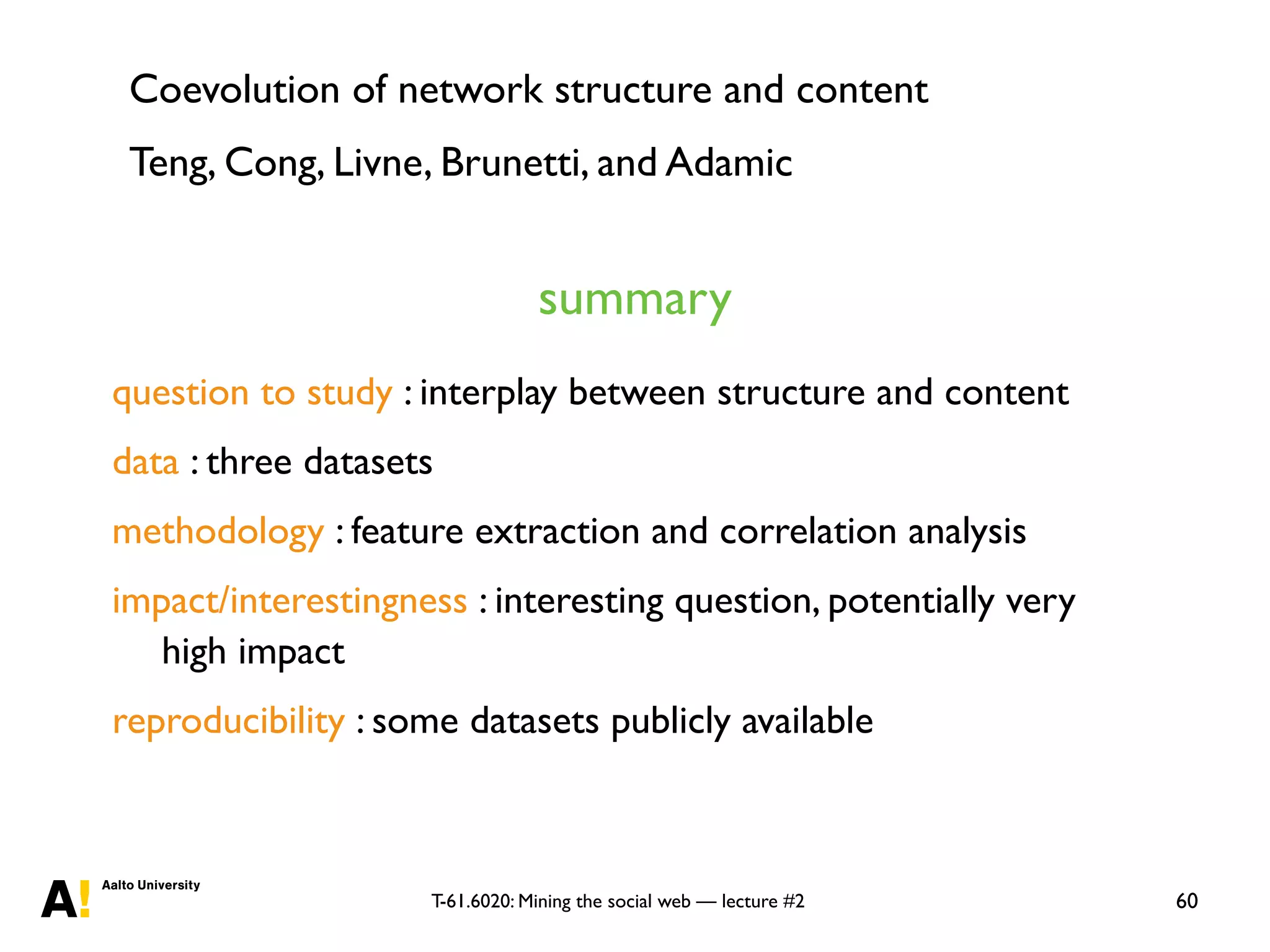 T-61.6020: Mining the social web — lecture #2 60
question to study : interplay between structure and content
data : three datasets
methodology : feature extraction and correlation analysis
impact/interestingness : interesting question, potentially very
high impact
reproducibility : some datasets publicly available
summary
Coevolution of network structure and content
Teng, Cong, Livne, Brunetti, and Adamic
 