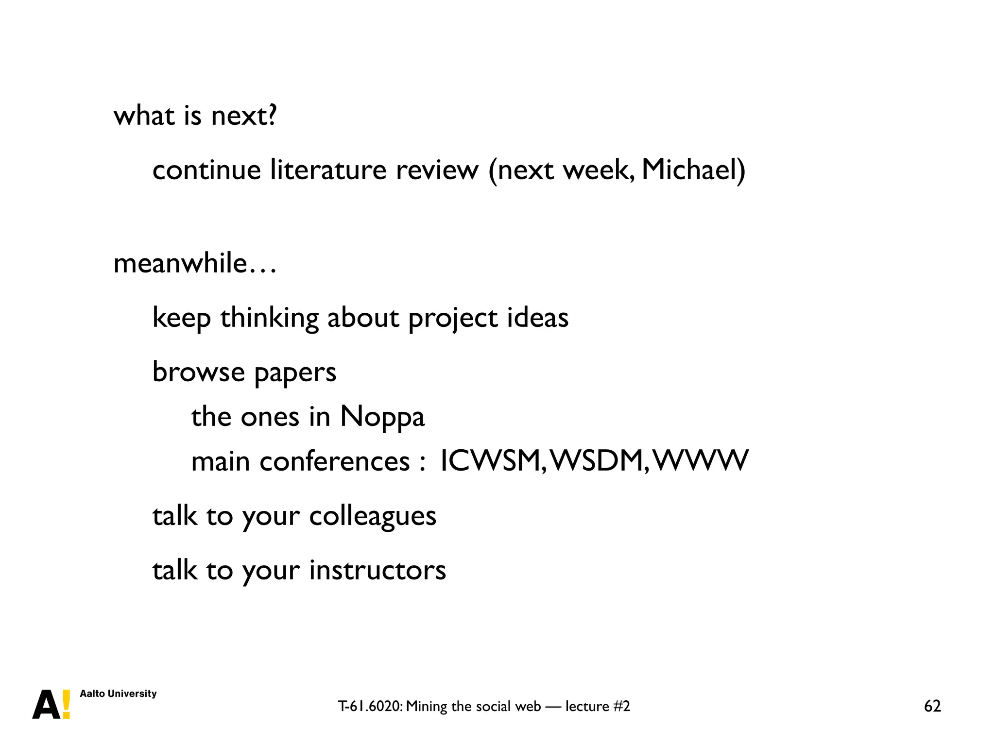T-61.6020: Mining the social web — lecture #2
what is next?
continue literature review (next week, Michael)
meanwhile…
keep thinking about project ideas
browse papers
the ones in Noppa
main conferences : ICWSM,WSDM,WWW
talk to your colleagues
talk to your instructors
62
 
