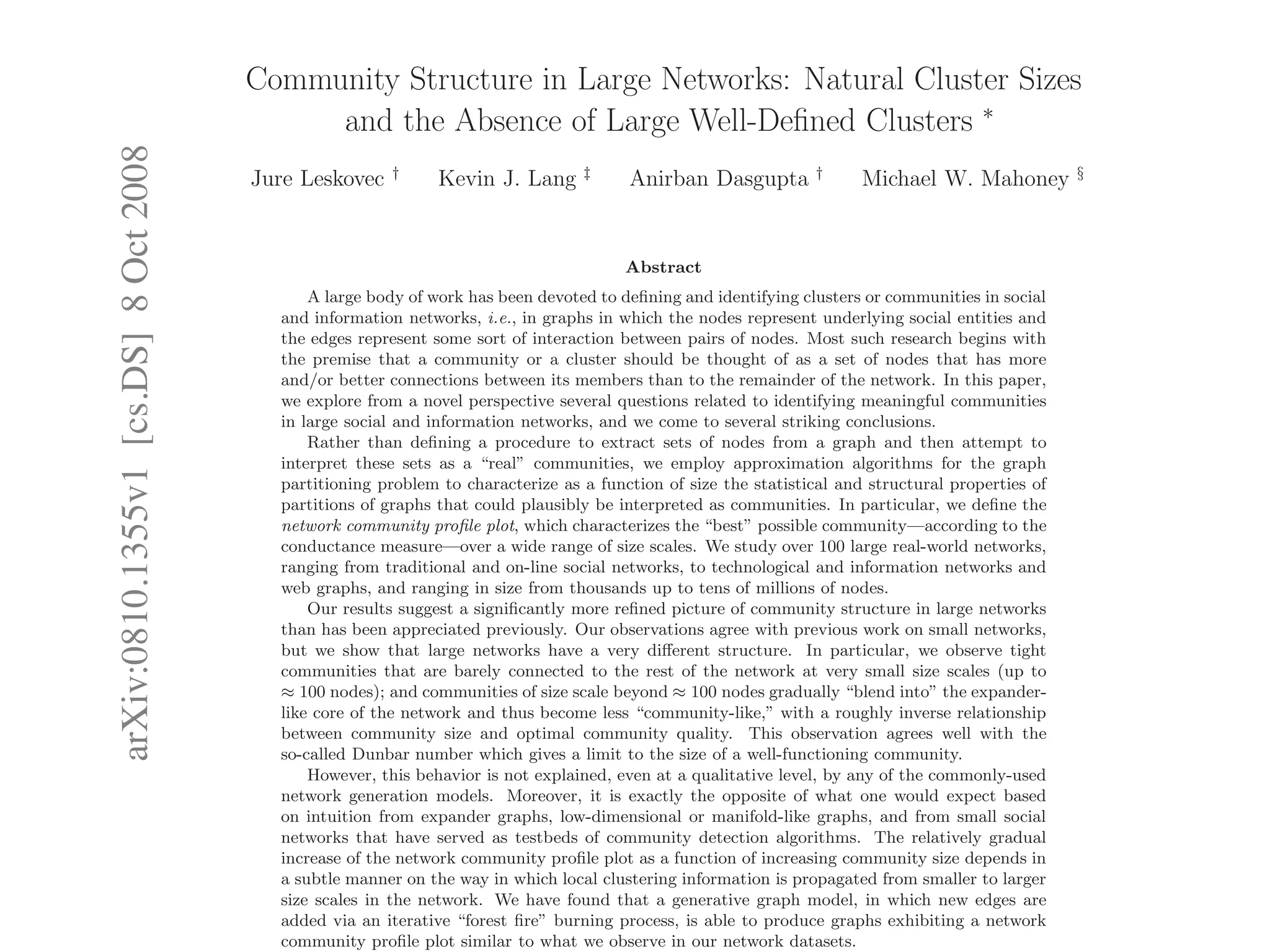 arXiv:0810.1355v1[cs.DS]8Oct2008
Community Structure in Large Networks: Natural Cluster Sizes
and the Absence of Large Well-Deﬁned Clusters ∗
Jure Leskovec †
Kevin J. Lang ‡
Anirban Dasgupta †
Michael W. Mahoney §
Abstract
A large body of work has been devoted to deﬁning and identifying clusters or communities in social
and information networks, i.e., in graphs in which the nodes represent underlying social entities and
the edges represent some sort of interaction between pairs of nodes. Most such research begins with
the premise that a community or a cluster should be thought of as a set of nodes that has more
and/or better connections between its members than to the remainder of the network. In this paper,
we explore from a novel perspective several questions related to identifying meaningful communities
in large social and information networks, and we come to several striking conclusions.
Rather than deﬁning a procedure to extract sets of nodes from a graph and then attempt to
interpret these sets as a “real” communities, we employ approximation algorithms for the graph
partitioning problem to characterize as a function of size the statistical and structural properties of
partitions of graphs that could plausibly be interpreted as communities. In particular, we deﬁne the
network community proﬁle plot, which characterizes the “best” possible community—according to the
conductance measure—over a wide range of size scales. We study over 100 large real-world networks,
ranging from traditional and on-line social networks, to technological and information networks and
web graphs, and ranging in size from thousands up to tens of millions of nodes.
Our results suggest a signiﬁcantly more reﬁned picture of community structure in large networks
than has been appreciated previously. Our observations agree with previous work on small networks,
but we show that large networks have a very diﬀerent structure. In particular, we observe tight
communities that are barely connected to the rest of the network at very small size scales (up to
≈ 100 nodes); and communities of size scale beyond ≈ 100 nodes gradually “blend into” the expander-
like core of the network and thus become less “community-like,” with a roughly inverse relationship
between community size and optimal community quality. This observation agrees well with the
so-called Dunbar number which gives a limit to the size of a well-functioning community.
However, this behavior is not explained, even at a qualitative level, by any of the commonly-used
network generation models. Moreover, it is exactly the opposite of what one would expect based
on intuition from expander graphs, low-dimensional or manifold-like graphs, and from small social
networks that have served as testbeds of community detection algorithms. The relatively gradual
increase of the network community proﬁle plot as a function of increasing community size depends in
a subtle manner on the way in which local clustering information is propagated from smaller to larger
size scales in the network. We have found that a generative graph model, in which new edges are
added via an iterative “forest ﬁre” burning process, is able to produce graphs exhibiting a network
community proﬁle plot similar to what we observe in our network datasets.
 