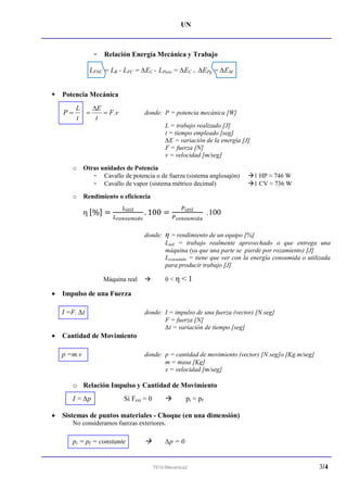 UN
T610-Mecanica2 3/4
- Relación Energía Mecánica y Trabajo
LFNC = LR - LFC = ∆EC - LPeso = ∆EC + ∆EPg = ∆EM
 Potencia Mecánica
t
L
P  vF
t
E
.

 donde: P = potencia mecánica [W]
L = trabajo realizado [J]
t = tiempo empleado [seg]
∆E = variación de la energía [J]
F = fuerza [N]
v = velocidad [m/seg]
o Otras unidades de Potencia
- Cavallo de potencia o de fuerza (sistema anglosajón) 1 HP ≈ 746 W
- Cavallo de vapor (sistema métrico decimal) 1 CV ≈ 736 W
o Rendimiento o eficiencia
η .100
donde: η = rendimiento de un equipo [%]
Lútil = trabajo realmente aprovechado o que entrega una
máquina (ya que una parte se pierde por rozamiento) [J]
Lconsumido = tiene que ver con la energía consumida o utilizada
para producir trabajo [J]
Máquina real  0 < η < 1
 Impulso de una Fuerza
I =F. ∆t donde: I = impulso de una fuerza (vector) [N.seg]
F = fuerza [N]
∆t = variación de tiempo [seg]
 Cantidad de Movimiento
p =m.v donde: p = cantidad de movimiento (vector) [N.seg]o [Kg.m/seg]
m = masa [Kg]
v = velocidad [m/seg]
o Relación Impulso y Cantidad de Movimiento
I = ∆p Si Fext = 0  pi = pf
 Sistemas de puntos materiales - Choque (en una dimensión)
No consideramos fuerzas exteriores.
pi = pf = constante  ∆p = 0
 