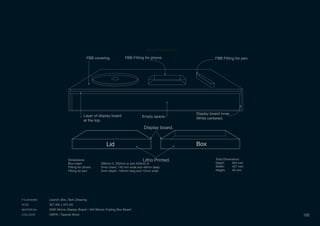 LidLid BoxBox
Litho Printed.
Display board.
Total Dimensions:
Depth: 304 mm
Width: 427 mm
Height: 40 mm
Dimensions:
Box insert 300mm h, 352mm w and 423mm d.
Fitting for phone 5mm insert, 140 mm wide and 40mm deep.
Fitting for pen 5mm depth, 140mm long and 12mm wide.
Sony Product Box
FBB covering. FBB Fitting for phone. FBB Fitting for pen.
Display board inner
White centered.
Layer of display board
at the top.
Empty space.
FILENAME Launch_Box_Tech_Drawing
SIZE 427 (W) x 374 (H)
MATERIAL 2000 Micron Display Board / 440 Micron Folding Box Board
COLOUR CMYK / Special Silver 102
 