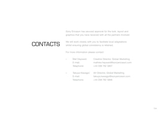 104
Sony Ericsson has secured approval for the look, layout and
graphics that you have received with all the partners involved.
We will work closely with you to facilitate local adaptations
whilst ensuring global consistency is retained.
For more information please contact:
– Mat Hayward Creative Director, Global Marketing
E-mail: mathew.hayward@sonyericsson.com
Telephone: +44 208 762 5857
– Takuya Kawagoi Art Director, Global Marketing
E-mail: takuya.kawagoi@sonyericsson.com
Telephone: +44 208 762 5856
CONTACTS
 