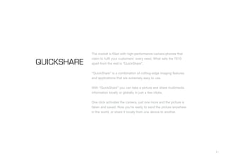 11
The market is filled with high-performance camera phones that
claim to fulfil your customers’ every need. What sets the T610
apart from the rest is “QuickShare”.
“QuickShare” is a combination of cutting-edge imaging features
and applications that are extremely easy to use.
With “QuickShare” you can take a picture and share multimedia
information locally or globally in just a few clicks.
One click activates the camera, just one more and the picture is
taken and saved. Now you’re ready to send the picture anywhere
in the world, or share it locally from one device to another.
QUICKSHARE
 