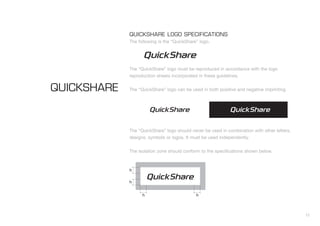 12
QUICKSHARE LOGO SPECIFICATIONS
The following is the “QuickShare” logo.
The “QuickShare” logo must be reproduced in accordance with the logo
reproduction sheets incorporated in these guidelines.
The “QuickShare” logo can be used in both positive and negative imprinting.
The “QuickShare” logo should never be used in combination with other letters,
designs, symbols or logos. It must be used independently.
The isolation zone should conform to the specifications shown below.
QUICKSHARE
h
h
h h
 