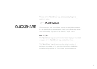 13
The size of the “QuickShare” logo is indicated by height (h)
as shown below.
The colouring of the “QuickShare” logo is not specified. However
it is recommended to use the neutral colour (black/white/grey /silver).
The “QuickShare” logo should be used in a single colour.
LOCATION
The “QuickShare” logo is recommended to be displayed in at least
one place of the “QuickShare” logo products/services.
The “QuickShare” logo is recommended to be imprinted in
package, cover page of the operation instructions, catalogue,
and advertising material of “QuickShare” products/services.
QUICKSHARE
h
 