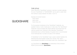 14
TYPE STYLE
When referring to “QuickShare” products / services in printed materials,
the word “QuickShare” or “QUICKSHARE” can be used in a plain letter
form (without a space between the letter ‘k’ and ‘s’).
Example of incorrect manner:
Quick Share,
quick share,
Quick share, etc.
For the purpose of protection of the “QuickShare” trademark, use
quotation marks or write in bold style or in Italic style. The “QuickShare”
trademark must be handled with proper attention and should never be
used as a generic term. Moreover, when describing “QuickShare”
products/services in printed materials, the generic term is recommended
to be mentioned also in at least one place of the materials.
If “QuickShare” or the “QuickShare” logo is used in printed materials, the
following note should appear at least once. And the “TM” mark is
recommended to be placed on the bottom right of the “QuickShare” logo.
e.g.“QuickShare”and are trademarks of Sony Ericsson
Mobile Communications.
QUICKSHARE
TM
T
 