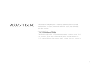 16
The above-the-line campaign is based on the product truth that the
Sony Ericsson T610 is a distinctively designed phone that optimises
style and function.
TELEVISION CAMPAIGN
The television campaign introduces consumers to the world of the T610.
This incredibly stylish and choreographed world revolves around the
T610 - the way it looks, the way you use it, the way you want to share it.
ABOVE-THE-LINE
 