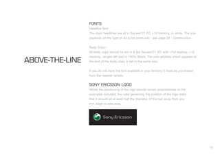 22
FONTS
Headline font:
The main headlines are all in Square721 BT, +10 tracking, in white. The size
depends on the type of ad to be produced - see page 28 - Construction.
Body Copy:
All body copy should be set in 8.3pt Square721 BT, with 17pt leading, +10
tracking, ranged left and in 100% Black. The web address which appears at
the end of the body copy is set in the same size.
If you do not have the font available in your territory it must be purchased
from the nearest vendor.
SONY ERICSSON LOGO
Whilst the positioning of the logo should remain proportionate to the
examples included, the rules governing the position of the logo state
that it should sit at least half the diameter of the ball away from any
trim edge or safe area.
ABOVE-THE-LINE
 