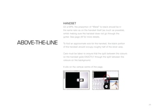 24
HANDSET
On a DPS, the proportion of “Metal” to black should be in
the same ratio as on the handset itself (as much as possible),
whilst making sure the handset does not go through the
gutter. See page 28 for more details.
To find an approximate size for the handset, the black portion
of the handset should occupy roughly half of the silver area.
Care must be taken to ensure that the split between the colours
on the handset goes EXACTLY through the split between the
colours on the background.
It sits on the vertical centre of the page.
ABOVE-THE-LINE
 
