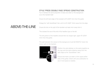 28
STYLE PRESS DOUBLE PAGE SPREAD CONSTRUCTION
Try to maintain the same proportion of black and silver on the background
as on the handset itself.
Ensure the left hand edge of the handset is AT LEAST 4mm from the gutter.
Enlarge the “with QuickShare” item until it is AT LEAST 10mm away from the edge.
Ensure the text on the right of the handset is at least 4mm away from it.
This dictates the size of the rest of the headline type on the left.
The left portion of the headline should then be ranged right, again AT LEAST
4mm from the gutter.
The split between the colours of the background must fall EXACTLY down the
colour split on the handset.
Position the web address on the same baseline as
the logo and the same distance away from the
right edge as the “QuickShare” item.
Ensure that there is at least a 4mm space either
side of the gutter. Check with your publication to
see if more space is needed.
ABOVE-THE-LINE
 