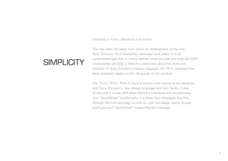 3
SIMPLICITY
Simplicity in Form. Simplicity in Function.
This has been the basis from which all development of the new
Sony Ericsson T610 Marketing Campaign took place. It is an
understated idea that is clearly defined once you see and hold the T610.
Understated yet bold, a definitive statement about the style and
direction of Sony Ericsson's design language, the T610 campaign has
been designed based on the 'language' of the product.
The T610 / T616 / T618 is Sony Ericsson's first phone to be designed
with Sony Ericsson's new design language and form factor. It also
brings with it a new MMI (Man Machine Interface) and revolutionary
new “QuickShare” functionality. It is these two messages that this
through-the-line campaign is built on, with the design being visually
portrayed and “QuickShare” supporting the message.
 