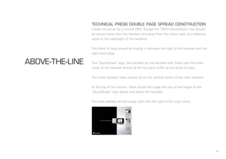30
TECHNICAL PRESS DOUBLE PAGE SPREAD CONSTRUCTION
Create the ad as for a normal DPS. Except the “WITH QuickShare” line should
be placed away from the handset and away from the colour split, at a distance
equal to the capheight of the headline.
The block of type should sit exactly in between the right of the handset and the
right hand edge.
The “QuickShare” logo, the handset (or the handset with Flash) and the three
views of the handset should all be the same width as the block of copy.
The three handset views should sit on the vertical centre of the main handset.
At the top of the column, there should be a gap the size of the height of the
“QuickShare” logo above and below the handset.
The web address should range right with the right of the copy block.
ABOVE-THE-LINE
 