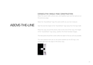 33
CONSECUTIVE SINGLE PAGE CONSTRUCTION
Make the panel width, phone size, and headline type size the same as on
the previous page.
Make the “QuickShare” logo the same width as your text measure.
Start the text the height of the “QuickShare” logo away from the logo itself.
Wrap the copy around the phone, then at the end of the copy, the height
of the “QuickShare” logo away, position the three handset images.
This total panel should then centre within the depth of the ad, as far as possible.
The web address then sits on the same baseline as the SE logo, and
ranged right from the edge of the body copy.
ABOVE-THE-LINE
 