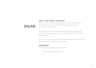 35
WHAT ELSE DOES IT CONTAIN?
Within t-six-ten is a section that showcases the Sony Ericsson T610.
It covers the form and function of the T610 as well as giving an
explanation of “QuickShare”.
This section of the site also contains tips from famous photographers
and Sony Ericsson designers on how to get the most out of the T610’s
built-in camera.
Each issue of t-six-ten will also feature artists reporting on aspects of their
life and showing off their skills with the T610.
GUIDELINES
For any regional adaptations, please contact:
– martin.lundin@sonyericsson.com
ONLINE
 