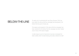 38
To assist you in promoting the new Sony Ericsson T610 we
have taken the above-the-line campaign and developed it for
below-the-line point-of-sale use.
The beauty and simplicity of the above-the-line campaign has
been retained for the below-the-line campaign and also makes
use of many of the same images.
A wide range of point-of-sale items has been developed for
retail outlets which include training and sales material for staff.
BELOW-THE-LINE
 