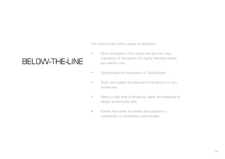 39
The point-of-sale fulfils a range of objectives:
• Show the beauty of the phone and give the clear
impression of the launch of a highly desirable design
and fashion icon.
• Demonstrate the importance of “QuickShare”.
• Show and explain the features of the phone in a very
simple way.
• Retain a high level of simplicity, clarity and elegance of
design across every item.
• Ensure high levels of visibility and standout in
comparison to competitive point-of-sale.
BELOW-THE-LINE
 