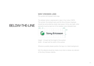 41
SONY ERICSSON LOGO
The symbol and stylised name logo.
The stylised name is reproduced in grey in four colour CMYK.
The symbol, the stylised name and the Sony Ericsson logotype
should be surrounded by ample clear space. At the very least, other
elements must be kept out of the isolation zone indicated here:
Height - At least half the height of the symbol
Width - At least half the width of the symbol
Wherever possible please position the logo on a black background.
N.B. No attempt should be made at any time to redraw any element
of the Sony Ericsson identity.
BELOW-THE-LINE
 
