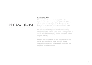 43
BACKGROUND
The background is created in black (100K) and a
high-resolution silver image (supplied). When the T610 is
placed on the silver background the flare/glow on the
background must always appear from behind the T610.
The texture of the background should run horizontally
wherever possible. In some cases where it is not possible to
run the texture horizontally e.g. portrait banner, the texture
may run vertically.
Red and blue backgrounds are also supplied for use with
the red and blue versions of the T610. The red and
blue versions of the T610 should always appear with their
respective background colour.
BELOW-THE-LINE
 