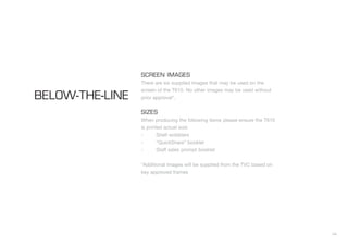 44
SCREEN IMAGES
There are six supplied images that may be used on the
screen of the T610. No other images may be used without
prior approval*.
SIZES
When producing the following items please ensure the T610
is printed actual size:
- Shelf wobblers
- “QuickShare” booklet
- Staff sales prompt booklet
*Additional images will be supplied from the TVC based on
key approved frames
BELOW-THE-LINE
 