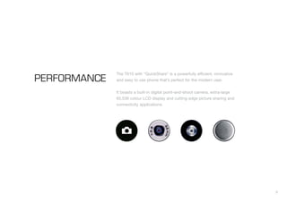 9
PERFORMANCE
The T610 with “QuickShare” is a powerfully efficient, innovative
and easy to use phone that’s perfect for the modern user.
It boasts a built-in digital point-and-shoot camera, extra-large
65,536 colour LCD display and cutting edge picture sharing and
connectivity applications.
 