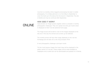 t-six-ten is a monthly online magazine showcasing the best in mobile
         photography. It is initially planned to run from May to September to
         cover the build up to the above-the-line launch in September. The site
         is flexible and may be continued after September.


         HOW DOES IT WORK?
         Users (known as ‘image scouts’) register online to compete in monthly
ONLINE   photographic challenges. They can upload one entry per month which
         is displayed on their t-six-ten personal home page.


         The image scouts will be able to vote on the images displayed on the
         site and in this way the winners and runners up are selected.


         The monthly winner will have their image displayed on the t-six-ten
         homepage and will also win a new Sony Ericsson T610.


         A new photographic challenge is set each month.


         The ten most popular images from each issue will be displayed in the
         gallery section of t-six-ten. These images will be made available as
         wallpapers and e-cards that can be downloaded and passed on to friends.




                                                                                   34
 