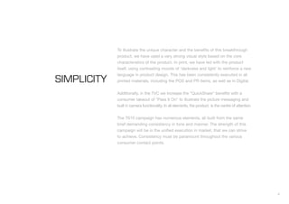 To illustrate the unique character and the benefits of this breakthrough
             product, we have used a very strong visual style based on the core
             characteristics of the product. In print, we have led with the product
             itself, using contrasting moods of 'darkness and light' to reinforce a new
             language in product design. This has been consistently executed in all
SIMPLICITY   printed materials, including the POS and PR items, as well as in Digital.


             Additionally, in the TVC we increase the “QuickShare” benefits with a
             consumer takeout of "Pass It On" to illustrate the picture messaging and
             built in camera functionality. In all elements, the product is the centre of attention.


             The T610 campaign has numerous elements, all built from the same
             brief demanding consistency in tone and manner. The strength of this
             campaign will be in the unified execution in market, that we can strive
             to achieve. Consistency must be paramount throughout the various
             consumer contact points.




                                                                                                       4
 
