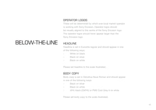 OPERATOR LOGOS
                 These will be determined by which ever local market operator
                 is working with Sony Ericsson. Operator logos should
                 be visually aligned to the centre of the Sony Ericsson logo.
                 The operator logos should never appear larger than the
                 Sony Ericsson logo.

BELOW-THE-LINE   HEADLINE
                 Headline is set in Eurostile regular and should appear in one
                 of the following ways:
                 -      White on black
                 -      Black on silver
                 -      Black on white


                 Please set headline to the scale illustrated.


                 BODY COPY
                 Body copy is set in Helvetica Neue Roman and should appear
                 in one of the following ways:
                 -      Black on silver
                 -      Black on white
                 -      40% black (CMYK) or PMS Cool Grey 6 on white


                 Please set body copy to the scale illustrated.


                                                                                 42
 