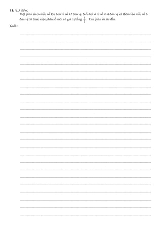 11. (1,5 ñieåm)
Một phân số có mẫu số lớn hơn tử số 42 đơn vị. Nếu bớt ở tử số đi 4 đơn vị và thêm vào mẫu số 6
đơn vị thì được một phân số mới có giá trị bằng 3
7
. Tìm phân số lúc đầu.
Giaûi :
..........................................................................................................................................................
..........................................................................................................................................................
..........................................................................................................................................................
..........................................................................................................................................................
..........................................................................................................................................................
..........................................................................................................................................................
..........................................................................................................................................................
..........................................................................................................................................................
..........................................................................................................................................................
..........................................................................................................................................................
..........................................................................................................................................................
..........................................................................................................................................................
..........................................................................................................................................................
..........................................................................................................................................................
..........................................................................................................................................................
..........................................................................................................................................................
..........................................................................................................................................................
..........................................................................................................................................................
..........................................................................................................................................................
..........................................................................................................................................................
..........................................................................................................................................................
..........................................................................................................................................................
..........................................................................................................................................................
..........................................................................................................................................................
..........................................................................................................................................................
 