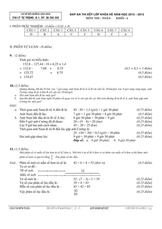 CÔ SÔÛ BOÀI DÖÔÕNG VAÊN HOÙA
218 LYÙ TÖÏ TROÏNG, Q.1, ÑT: 38 243 243
ÑAÙP AÙN THI XEÁP LÔÙP KHOÙA HEØ NAÊM HOÏC 2012 – 2013
I. PHAÀN TRAÉC NGHIEÄM : (4 ñieåm = 0,5ñ × 8)
CAÂU 1 CAÂU 2 CAÂU 3 CAÂU 4 CAÂU 5 CAÂU 6 CAÂU 7 CAÂU 8
D B A C C D C A
II. PHAÀN TÖÏ LUAÄN : (6 ñieåm)
9. (2 ñieåm)
Tính giaù tròbieåu thöùc:
132,8 – 127,44 : 18 + 6,25 × 1,4
= 132,8 – 7,08 + 8,75 (0,5 + 0,5 = 1 điểm)
= 125,72 + 8,75 (0,5 điểm)
= 134,47 (0,5 điểm)
10. (2,5 ñieåm)
Quãng đường AB dài 45 km. Lúc 7 giờ sáng, anh Nam đi từ A về B với vận tốc 30 km/giờ. Lúc 8 giờ sáng cùng ngày, anh
Cường cũng đi từ A đến B với vận tốc 20 km/giờ.
a. Hỏi anh Nam đến B lúc mấy giờ?
b. Sau khi đến B, anh Nam nghỉ 30 phút rồi quay trở về A với vận tốc cũ. Hỏi trên đường đi từ B về A, anh Nam gặp anh
Cường lúc mấy giờ?
Giaûi:
a. Thời gian anh Nam đi từ A đến B là: 45 : 30 = 1,5 (giờ) = 1 giờ 30 phút (0,75 điểm)
Anh Nam đến B lúc: 7 giờ + 1 giờ 30 phút = 8 giờ 30 phút (0,5 điểm)
b. Anh Nam bắt đầu đi từ B về A lúc: 8 giờ 30 phút + 30 phút = 9 giờ (0,25 điểm)
Đến 9 giờ anh Cường đã đi được: 20  (9 – 8) = 20 (km) (0,25 điểm)
Lúc 9 giờ hai anh cách nhau: 45 – 20 = 25 (km) (0,25 điểm)
Thời gian anh Nam đi từ B đến lúc gặp anh Cường là:
25 : (30 + 20) = 0,5 (giờ) = 30 phút (0,25 điểm)
Hai anh gặp nhau lúc: 9 giờ + 30 phút = 9 giờ 30 phút (0,25 điểm)
Đáp số: a. 8 giờ 30 phút; b. 9 giờ 30 phút
11. (1,5 ñieåm)
Một phân số có mẫu số lớn hơn tử số 42 đơn vị. Nếu bớt ở tử số đi 4 đơn vị và thêm vào mẫu số 6 đơn vị thì được một
phân số mới có giá trị bằng 3
7
. Tìm phân số lúc đầu.
Giải : Phân số mới có mẫu số hơn tử số là: 42 + 6 + 4 = 52 (đơn vị) (0,5 điểm)
Ta có sơ đồ :
Tử số mới là : 52 : (7 – 3)  3 = 39 (0,25 điểm)
Tử số của phân số lúc đầu là : 39 + 4 = 43 (0,25 điểm)
Mẫu số của phân số lúc đầu là : 43 + 42 = 85 (0,25 điểm)
Vậy phân số lúc đầu là : 43
85
(0,25 điểm)
ÑAÙP AÙN MOÂN TOAÙN THI XEÁP LÔÙP6 NAÊM HOÏC _ 12 – 13 LÖU HAØNH NOÄI BOÄ CHEÁ BAÛN TAÏI 40MÑC, Q.1
 