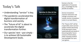 Today’s Talk
• Understanding “service” is key.
• The pandemic accelerated the
digital transformation of
business and society.
• The “future of AI” is about to
accelerate the digital
transformation further.
• Our species' test – put simply -
is to achieve UN Sustainable
Development Goals.
Service is the the
application of resources
(e.g., knowledge) for the
benefit of another.
Service innovations
improve interaction and
change in business and
society. Service innovations
come in six main flavors.
The “future of AI” will be
responsible actors (service
system entities becoming
X+AI) learning to invest
systematically and wisely in
becoming better future
versions of themselves,
while inventing resilient
and equitable non-zero-
sum games.
 