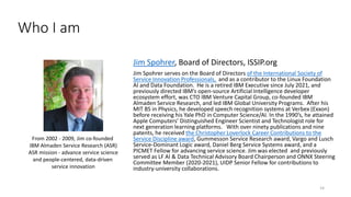Jim Spohrer, Board of Directors, ISSIP.org
Jim Spohrer serves on the Board of Directors of the International Society of
Service Innovation Professionals, and as a contributor to the Linux Foundation
AI and Data Foundation. He is a retired IBM Executive since July 2021, and
previously directed IBM’s open-source Artificial Intelligence developer
ecosystem effort, was CTO IBM Venture Capital Group, co-founded IBM
Almaden Service Research, and led IBM Global University Programs. After his
MIT BS in Physics, he developed speech recognition systems at Verbex (Exxon)
before receiving his Yale PhD in Computer Science/AI. In the 1990’s, he attained
Apple Computers’ Distinguished Engineer Scientist and Technologist role for
next generation learning platforms. With over ninety publications and nine
patents, he received the Christopher Loverlock Career Contributions to the
Service Discipline award, Gummesson Service Research award, Vargo and Lusch
Service-Dominant Logic award, Daniel Berg Service Systems award, and a
PICMET Fellow for advancing service science. Jim was elected and previously
served as LF AI & Data Technical Advisory Board Chairperson and ONNX Steering
Committee Member (2020-2021), UIDP Senior Fellow for contributions to
industry-university collaborations.
14
From 2002 - 2009, Jim co-founded
IBM Almaden Service Research (ASR)
ASR mission - advance service science
and people-centered, data-driven
service innovation
Who I am
 