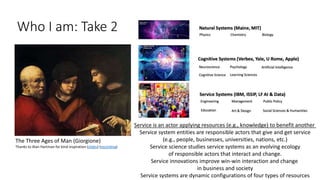 Who I am: Take 2
The Three Ages of Man (Giorgione)
Thanks to Alan Hartman for kind inspiration (slides) (recording)
Service is an actor applying resources (e.g., knowledge) to benefit another
Service system entities are responsible actors that give and get service
(e.g., people, businesses, universities, nations, etc.)
Service science studies service systems as an evolving ecology
of responsible actors that interact and change.
Service innovations improve win-win interaction and change
in business and society
Service systems are dynamic configurations of four types of resources
 