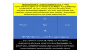 Write
Speak
Offer
Awards
Volunteers
ISSIP Platform Operations, Leadership Team, Supporters, Sponsors
International Society of Service Innovation Professionals (ISSIP.org)
“service innovations improve win-win interactions and change in business and society”
Join ISSIP to network with service innovation professionals and upcoming students,
while growing your knowledge sharing eminence about service systems/responsible actors,
in a non-profit professional association that promotes lifelong learning and T-shaped upskilling.
“everyone has something to learn, everyone has something to share”
Service – The application of resources (e.g., knowledge) for the benefit of another.
Service Innovations – Improvements in win-win interactions and change in business and society.
Win-Win– Service-for-service exchange, also called value co-creation interactions between actors.
Responsible Actors – individuals, businesses, universities, governments, also called service system entities.
Eminence – Professional reputation that comes from learning to invest more wisely in service innovations.
ISSIP helps members learn to invest more systematically in service innovations that matter.
 