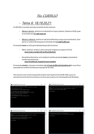 T62. CURSILLO
- Tema 6: 18,19,20,21:
En MS-DOS,se puedenejecutarcomandosde dosmaneras:
- Manera directa: archivoenla ubicaciónenlaque estamos.Estamosen C:>, pues
el comandoserá C:>del carta.txt
- Manera indirecta: archivo enubicacióndiferente alaque nosencontramos. Para
borrar un archivodel disquete el comandoseria C:>del A:/file.exe
El comando move se utilizaprincipalmente paradosfunciones:
- Mover archivos:se borra y de la ubicaciónoriginal yse copiaenla final
move [ruta y nombre del archivo][destino]
- Renombrardirectorios:se le cambiael nombre poniendo moveycolocandoel
nombre que deseemos
move [nombrede carpeta] [nuevonombre]
El comando rename, sirve para renombraralgo C:>ren A:/file.txtA:/archivo.txtEs muyútil ya
que podemoscambiarformatosporejemplode txtadoc.
Para concluireste cursillome gustaríaresaltarlaprincipal funciónde MS-DOS,que es la
ejecutarfuncionesde formamasivaysintenerque esperarala interfazgráficade Windows.
 
