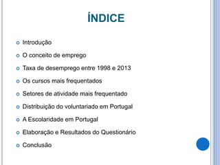 ÍNDICE
 Introdução
 O conceito de emprego
 Taxa de desemprego entre 1998 e 2013
 Os cursos mais frequentados
 Setores de atividade mais frequentado
 Distribuição do voluntariado em Portugal
 A Escolaridade em Portugal
 Elaboração e Resultados do Questionário
 Conclusão
 
