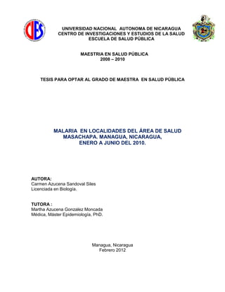 UNIVERSIDAD NACIONAL AUTONOMA DE NICARAGUA
CENTRO DE INVESTIGACIONES Y ESTUDIOS DE LA SALUD
ESCUELA DE SALUD PÚBLICA
MAESTRIA EN SALUD PÚBLICA
2008 – 2010
TESIS PARA OPTAR AL GRADO DE MAESTRA EN SALUD PÚBLICA
MALARIA EN LOCALIDADES DEL ÁREA DE SALUD
MASACHAPA. MANAGUA, NICARAGUA,
ENERO A JUNIO DEL 2010.
AUTORA:
Carmen Azucena Sandoval Siles
Licenciada en Biología.
TUTORA :
Martha Azucena Gonzalez Moncada
Médica, Máster Epidemiología, PhD.
Managua, Nicaragua
Febrero 2012
 