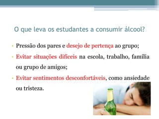 O que leva os estudantes a consumir álcool?
• Pressão dos pares e desejo de pertença ao grupo;
• Evitar situações difíceis na escola, trabalho, família
ou grupo de amigos;
• Evitar sentimentos desconfortáveis, como ansiedade
ou tristeza.
 