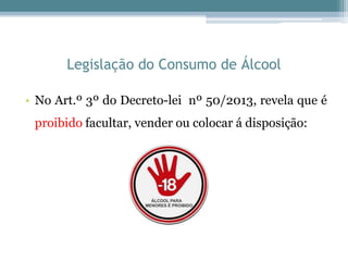 Legislação do Consumo de Álcool
• No Art.º 3º do Decreto-lei nº 50/2013, revela que é
proibido facultar, vender ou colocar á disposição:
 