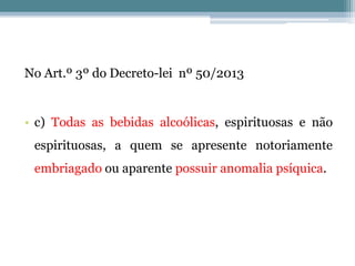 No Art.º 3º do Decreto-lei nº 50/2013
• c) Todas as bebidas alcoólicas, espirituosas e não
espirituosas, a quem se apresente notoriamente
embriagado ou aparente possuir anomalia psíquica.
 